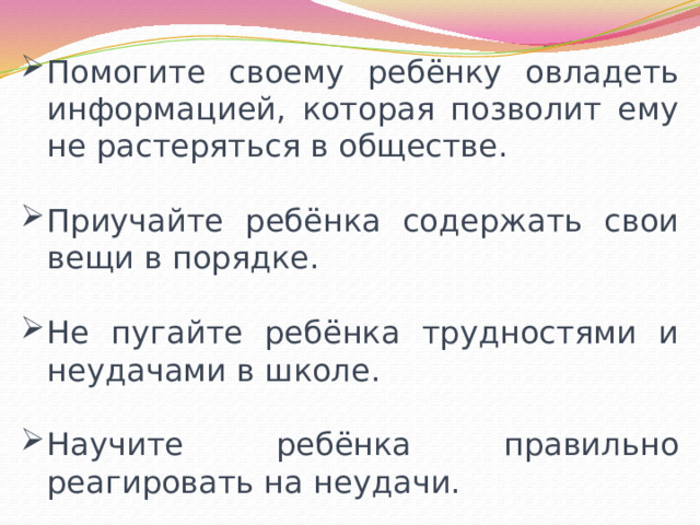 Помогите своему ребёнку овладеть информацией, которая позволит ему не растеряться в обществе. Приучайте ребёнка содержать свои вещи в порядке. Не пугайте ребёнка трудностями и неудачами в школе. Научите ребёнка правильно реагировать на неудачи. 