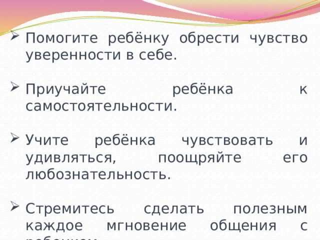 Помогите ребёнку обрести чувство уверенности в себе. Приучайте ребёнка к самостоятельности. Учите ребёнка чувствовать и удивляться, поощряйте его любознательность. Стремитесь сделать полезным каждое мгновение общения с ребенком. 