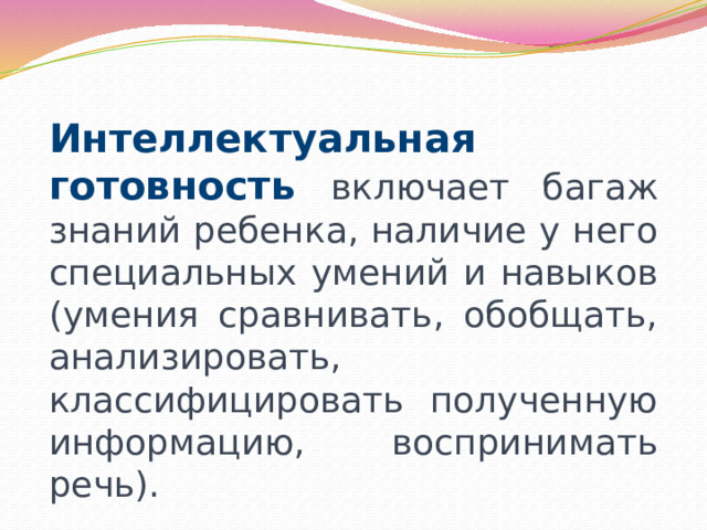 Интеллектуальная готовность включает багаж знаний ребенка, наличие у него специальных умений и навыков (умения сравнивать, обобщать, анализировать, классифицировать полученную информацию, воспринимать речь). 