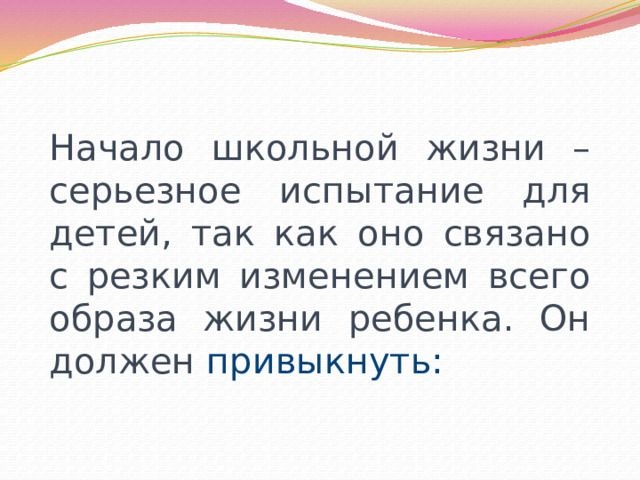 Начало школьной жизни – серьезное испытание для детей, так как оно связано с резким изменением всего образа жизни ребенка. Он должен привыкнуть: 