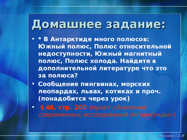 Нанесите на контурную карту следующие объекты: МОРЯ : Уэдделла, Беллинсгаузена, Амундсена, Росса ЗЕМЛИ : Уилкса, Виктории, Мэри Бэрд, Александра I , Королевы Мод ОСТРОВА : Юж. Шетландские, о.Скотта, Антарктический полуостров Шельфовый ледник Росса Южный полюс Южный магнитный полюс Николаева С.Б. ® 