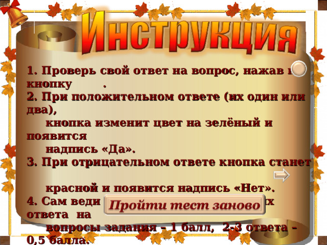 2мм     1. Проверь свой ответ на вопрос, нажав на кнопку . 2. При положительном ответе (их один или два),  кнопка изменит цвет на зелёный и появится  надпись «Да». 3. При отрицательном ответе кнопка станет  красной и появится надпись «Нет». 4. Сам веди подсчёт баллов: 4 верных ответа на  вопросы задания – 1 балл, 2-3 ответа – 0,5 балла. 5. Переход к следующему заданию по стрелке . 6. При необходимости пройди тест ещё раз, нажав  на кнопку . 2 2мм 