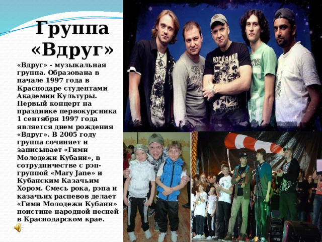 Группа «Вдруг» «Вдруг» - музыкальная группа. Образована в начале 1997 года в Краснодаре студентами Академии Культуры. Первый концерт на празднике первокурсника 1 сентября 1997 года является днем рождения «Вдруг». В 2005 году группа сочиняет и записывает «Гимн Молодежи Кубани», в сотрудничестве с рэп-группой «Mary Jane» и Кубанским Казачьим Хором. Смесь рока, рэпа и казачьих распевов делает «Гимн Молодежи Кубани» поистине народной песней в Краснодарском крае. 