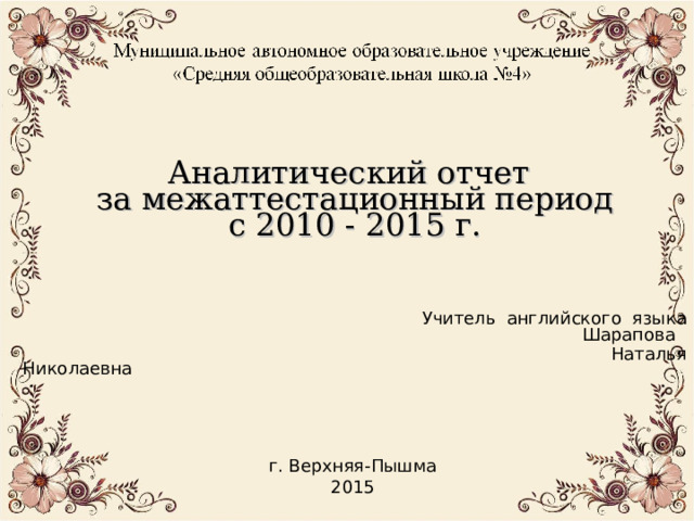Аналитический отчет  за межаттестационный период  с 2010 - 2015 г.         Учитель английского языка  Шарапова  Наталья Николаевна г. Верхняя-Пышма 2015 
