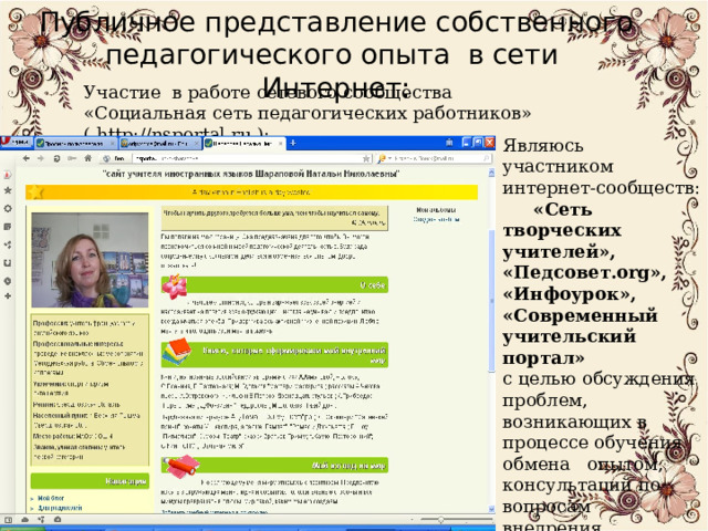 Публичное представление собственного педагогического опыта в сети Интернет: Участие в работе сетевого сообщества «Социальная сеть педагогических работников» ( http://nsportal.ru ); Являюсь участником интернет-сообществ:  «Сеть творческих учителей», «Педсовет. org », «Инфоурок», «Современный учительский портал» с целью обсуждения проблем, возникающих в процессе обучения обмена опытом, консультаций по вопросам внедрения стандартов второго поколения и др. 