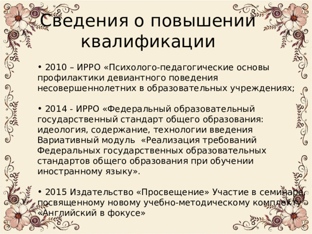 Сведения о повышении квалификации  2010 – ИРРО «Психолого-педагогические основы профилактики девиантного поведения несовершеннолетних в образовательных учреждениях;    2014 - ИРРО «Федеральный образовательный государственный стандарт общего образования: идеология, содержание, технологии введения Вариативный модуль «Реализация требований Федеральных государственных образовательных стандартов общего образования при обучении иностранному языку».    2015 Издательство «Просвещение» Участие в семинаре, посвященному новому учебно-методическому комплекту «Английский в фокусе» 