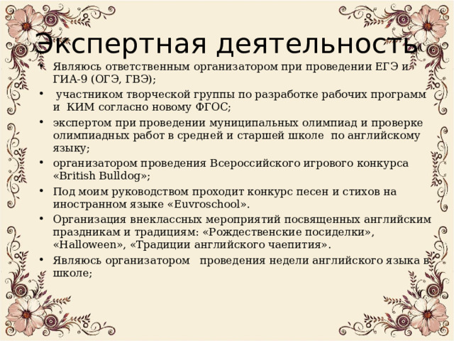 Экспертная деятельность Являюсь ответственным организатором при проведении ЕГЭ и ГИА-9 (ОГЭ, ГВЭ);  участником творческой группы по разработке рабочих программ и КИМ согласно новому ФГОС; экспертом при проведении муниципальных олимпиад и проверке олимпиадных работ в средней и старшей школе по английскому языку; организатором проведения Всероссийского игрового конкурса « British Bulldog »; Под моим руководством проходит конкурс песен и стихов на иностранном языке « Euvroschool ». Организация внеклассных мероприятий посвященных английским праздникам и традициям: «Рождественские посиделки», « Halloween », «Традиции английского чаепития». Являюсь организатором проведения недели английского языка в школе;  