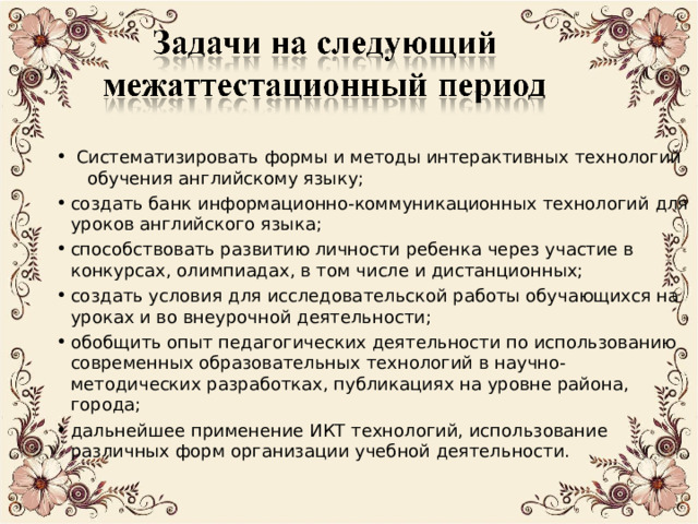  Систематизировать формы и методы интерактивных технологий обучения английскому языку; создать банк информационно-коммуникационных технологий для уроков английского языка; способствовать развитию личности ребенка через участие в конкурсах, олимпиадах, в том числе и дистанционных; создать условия для исследовательской работы обучающихся на уроках и во внеурочной деятельности; обобщить опыт педагогических деятельности по использованию современных образовательных технологий в научно-методических разработках, публикациях на уровне района, города; дальнейшее применение ИКТ технологий, использование различных форм организации учебной деятельности. 