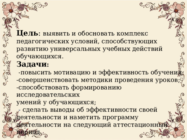  Цель : выявить и обосновать комплекс педагогических условий, способствующих развитию универсальных учебных действий обучающихся.  Задачи :  -повысить мотивацию и эффективность обучения;  -совершенствовать методики проведения уроков;  -способствовать формированию исследовательских  умений у обучающихся;   - сделать выводы об эффективности своей деятельности и наметить программу деятельности на следующий аттестационный период. 