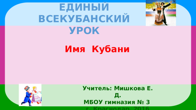 Единый всекубанский урок Имя Кубани Учитель: Мишкова Е. Д. МБОУ гимназия № 3 г. Краснодар, 2016 