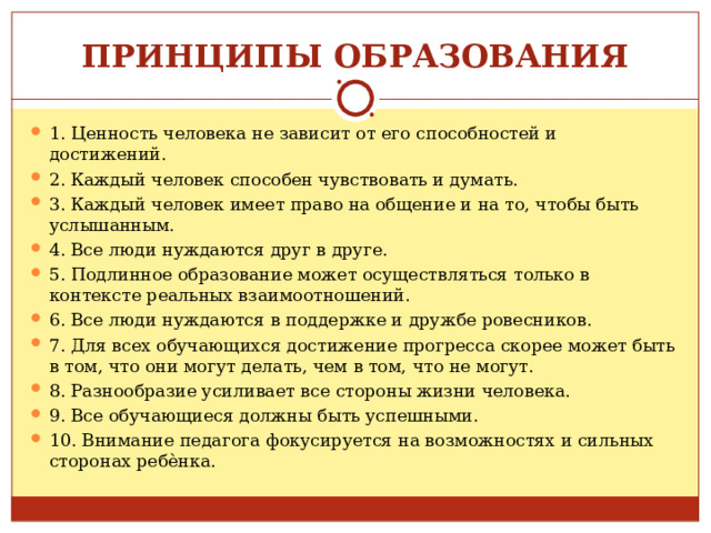 ПРИНЦИПЫ ОБРАЗОВАНИЯ 1. Ценность человека не зависит от его способностей и достижений. 2. Каждый человек способен чувствовать и думать. 3. Каждый человек имеет право на общение и на то, чтобы быть услышанным. 4. Все люди нуждаются друг в друге. 5. Подлинное образование может осуществляться только в контексте реальных взаимоотношений. 6. Все люди нуждаются в поддержке и дружбе ровесников. 7. Для всех обучающихся достижение прогресса скорее может быть в том, что они могут делать, чем в том, что не могут. 8. Разнообразие усиливает все стороны жизни человека. 9. Все обучающиеся должны быть успешными. 10. Внимание педагога фокусируется на возможностях и сильных сторонах ребѐнка.  