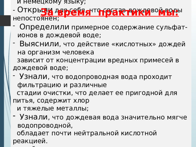  Углубили свои знания по биологии, химии, географии, английскому  и немецкому языку; - Открыли для себя, что состав дождевой воды непостоянен ;  Определили примерное содержание сульфат-ионов в дождевой воде ;  Выяснили , что действие «кислотных» дождей на организм человека  зависит от концентрации вредных примесей в дождевой воде;  Узнали , что водопроводная вода проходит фильтрацию и различные  стадии очистки, что делает ее пригодной для питья, содержит хлор  и тяжелые металлы ;  Узнали , что дождевая вода значительно мягче водопроводной,  обладает почти нейтральной кислотной реакцией.   в ней довольно высокое содержание растворенного кислорода.  - Расширили знания о факторах окружающей среды, их влиянии на все живое не только на русском, но и на немецком, английском языках. За время практики мы: 