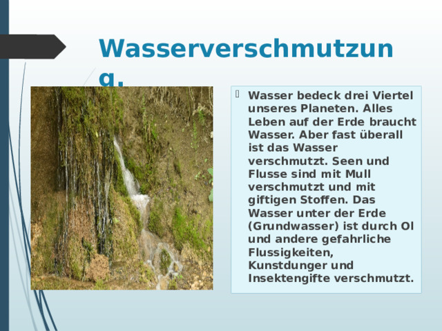 Wasserverschmutzung.   Wasser bedeck drei Viertel unseres Planeten. Alles Leben auf der Erde braucht Wasser. Aber fast überall ist das Wasser verschmutzt. Seen und Flusse sind mit Mull verschmutzt und mit giftigen Stoffen. Das Wasser unter der Erde (Grundwasser) ist durch Ol und andere gefahrliche Flussigkeiten, Kunstdunger und Insektengifte verschmutzt. 