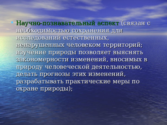 Научно-познавательный аспект (связан с необходимостью сохранения для исследований естественных, ненарушенных человеком территорий; изучение природы позволяет выяснять закономерности изменений, вносимых в природу человеческой деятельностью, делать прогнозы этих изменений, разрабатывать практические меры по охране природы); 