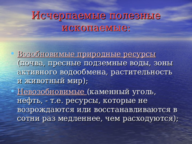 Исчерпаемые полезные ископаемые: Возобновимые природные ресурсы (почва, пресные подземные воды, зоны активного водообмена, растительность и животный мир); Невозобновимые (каменный уголь, нефть, - т.е. ресурсы, которые не возрождаются или восстанавливаются в сотни раз медленнее, чем расходуются); 