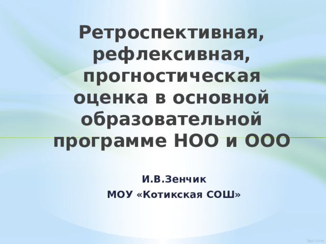 Ретроспективная, рефлексивная, прогностическая оценка в основной образовательной программе НОО и ООО И.В.Зенчик МОУ «Котикская СОШ» 