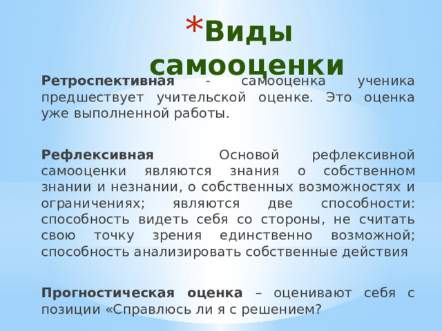 Виды самооценки Ретроспективная - самооценка ученика предшествует учительской оценке. Это оценка уже выполненной работы. Рефлексивная Основой рефлексивной самооценки являются знания о собственном знании и незнании, о собственных возможностях и ограничениях; являются две способности: способность видеть себя со стороны, не считать свою точку зрения единственно возможной; способность анализировать собственные действия Прогностическая оценка – оценивают себя с позиции «Справлюсь ли я с решением? 
