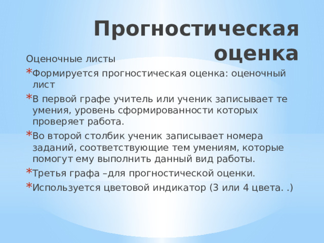 Прогностическая оценка Оценочные листы Формируется прогностическая оценка: оценочный лист В первой графе учитель или ученик записывает те умения, уровень сформированности которых проверяет работа. Во второй столбик ученик записывает номера заданий, соответствующие тем умениям, которые помогут ему выполнить данный вид работы. Третья графа –для прогностической оценки. Используется цветовой индикатор (3 или 4 цвета. .) 