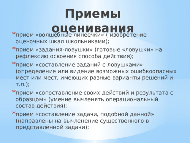 Приемы оценивания прием «волшебные линеечки» ( изобретение оценочных шкал школьниками); прием «задания-ловушки» (готовые «ловушки» на рефлексию освоения способа действия); прием «составление заданий с ловушками» (определение или видение возможных ошибкоопасных мест или мест, имеющих разные варианты решений и т.п.); прием «сопоставление своих действий и результата с образцом» (умение вычленять операциональный состав действия); прием «составление задачи, подобной данной» (направлены на вычленение существенного в представленной задачи); 
