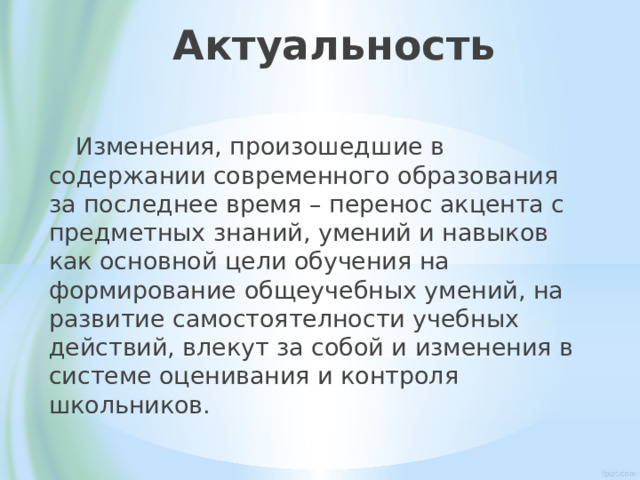 Актуальность  Изменения, произошедшие в содержании современного образования за последнее время – перенос акцента с предметных знаний, умений и навыков как основной цели обучения на формирование общеучебных умений, на развитие самостоятелности учебных действий, влекут за собой и изменения в системе оценивания и контроля школьников. 