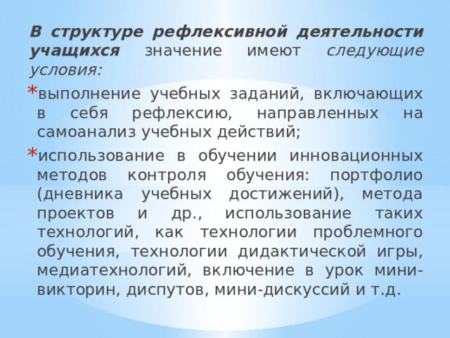 В структуре рефлексивной деятельности учащихся значение имеют следующие условия:  выполнение учебных заданий, включающих в себя рефлексию, направленных на самоанализ учебных действий; использование в обучении инновационных методов контроля обучения: портфолио (дневника учебных достижений), метода проектов и др., использование таких технологий, как технологии проблемного обучения, технологии дидактической игры, медиатехнологий, включение в урок мини-викторин, диспутов, мини-дискуссий и т.д. 