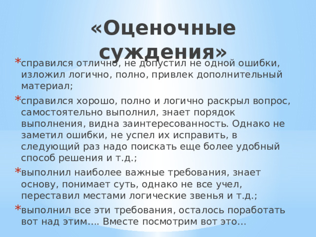 «Оценочные суждения» справился отлично, не допустил не одной ошибки, изложил логично, полно, привлек дополнительный материал; справился хорошо, полно и логично раскрыл вопрос, самостоятельно выполнил, знает порядок выполнения, видна заинтересованность. Однако не заметил ошибки, не успел их исправить, в следующий раз надо поискать еще более удобный способ решения и т.д.; выполнил наиболее важные требования, знает основу, понимает суть, однако не все учел, переставил местами логические звенья и т.д.; выполнил все эти требования, осталось поработать вот над этим…. Вместе посмотрим вот это… 
