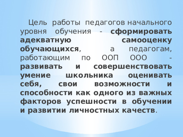  Цель работы педагогов начального уровня обучения - сформировать адекватную самооценку обучающихся , а педагогам, работающим по ООП ООО - развивать и совершенствовать умение школьника оценивать себя, свои возможности и способности как одного из важных факторов успешности в обучении и развитии личностных качеств . 