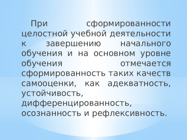  При сформированности целостной учебной деятельности к завершению начального обучения и на основном уровне обучения отмечается сформированность таких качеств самооценки, как адекватность, устойчивость, дифференцированность, осознанность и рефлексивность. 