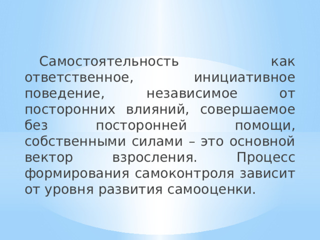  Самостоятельность как ответственное, инициативное поведение, независимое от посторонних влияний, совершаемое без посторонней помощи, собственными силами – это основной вектор взросления. Процесс формирования самоконтроля зависит от уровня развития самооценки. 