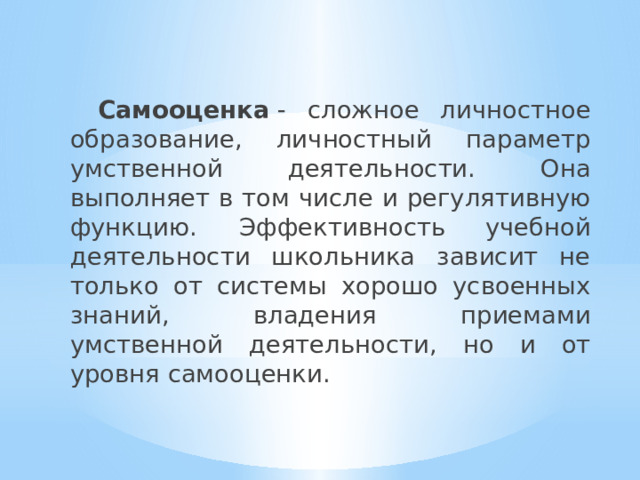  Самооценка  - сложное личностное образование, личностный параметр умственной деятельности. Она выполняет в том числе и регулятивную функцию.  Эффективность учебной деятельности школьника зависит не только от системы хорошо усвоенных знаний, владения приемами умственной деятельности, но и от уровня самооценки. 