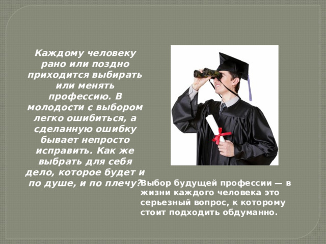 Каждому человеку рано или поздно приходится выбирать или менять профессию. В молодости с выбором легко ошибиться, а сделанную ошибку бывает непросто исправить. Как же выбрать для себя дело, которое будет и по душе, и по плечу? Выбор будущей профессии — в жизни каждого человека это серьезный вопрос, к которому стоит подходить обдуманно.    