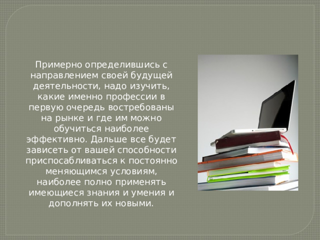 Примерно определившись с направлением своей будущей деятельности, надо изучить, какие именно профессии в первую очередь востребованы на рынке и где им можно обучиться наиболее эффективно. Дальше все будет зависеть от вашей способности приспосабливаться к постоянно меняющимся условиям, наиболее полно применять имеющиеся знания и умения и дополнять их новыми. 