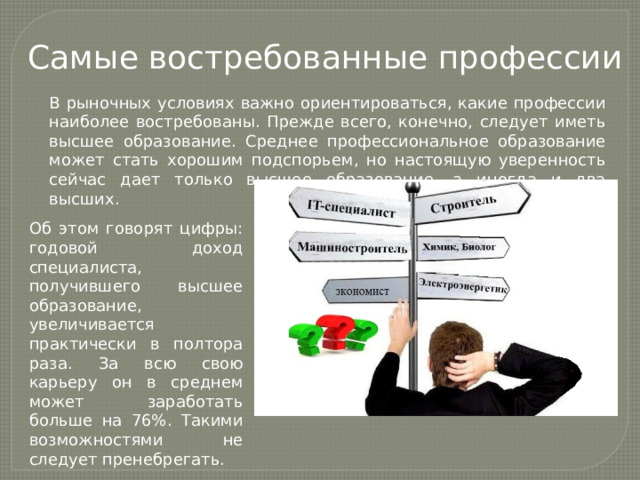 Самые востребованные профессии В рыночных условиях важно ориентироваться, какие профессии наиболее востребованы. Прежде всего, конечно, следует иметь высшее образование. Среднее профессиональное образование может стать хорошим подспорьем, но настоящую уверенность сейчас дает только высшее образование, а иногда и два высших. Об этом говорят цифры: годовой доход специалиста, получившего высшее образование, увеличивается практически в полтора раза. За всю свою карьеру он в среднем может заработать больше на 76%. Такими возможностями не следует пренебрегать. 