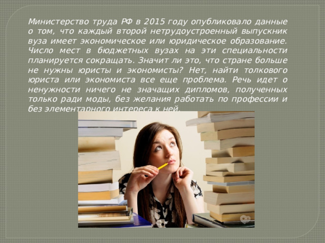 Министерство труда РФ в 2015 году опубликовало данные о том, что каждый второй нетрудоустроенный выпускник вуза имеет экономическое или юридическое образование. Число мест в бюджетных вузах на эти специальности планируется сокращать. Значит ли это, что стране больше не нужны юристы и экономисты? Нет, найти толкового юриста или экономиста все еще проблема. Речь идет о ненужности ничего не значащих дипломов, полученных только ради моды, без желания работать по профессии и без элементарного интереса к ней. 