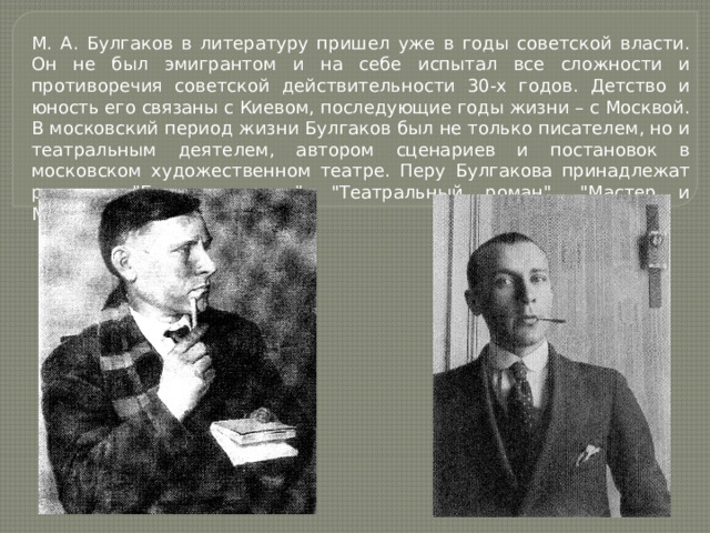 М. А. Булгаков в литературу пришел уже в годы советской власти. Он не был эмигрантом и на себе испытал все сложности и противоречия советской действительности 30-х годов. Детство и юность его связаны с Киевом, последующие годы жизни – с Москвой. В московский период жизни Булгаков был не только писателем, но и театральным деятелем, автором сценариев и постановок в московском художественном театре. Перу Булгакова принадлежат романы: 