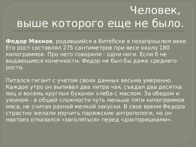 Человек,  выше которого еще не было. Федор Махнов , родившийся в Витебске в позапрошлом веке. Его рост составлял 275 сантиметров при весе около 180 килограммов. Про него говорили : одни ноги. Если б не выдающиеся конечности, Федор не был бы даже среднего роста.   Питался гигант с учетом своих данных весьма умеренно. Каждое утро он выпивал два литра чая, съедал два десятка яиц и восемь круглых буханок хлеба с маслом. За обедом и ужином - в общей сложности чуть меньше пяти килограммов мяса, не считая разной мелкой закуски. В свое время Федора страстно желали изучить парижские антропологи, но он наотрез отказался «заголяться» перед «докторишками». 