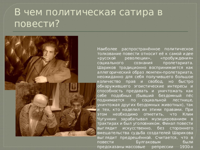 В чем политическая сатира в повести? Наиболее распространённое политическое толкование повести относит её к самой идее «русской революции», «пробуждения» социального сознания пролетариата. Шариков традиционно воспринимается как аллегорический образ люмпен-пролетариата, неожиданно для себя получившего большое количество прав и свобод, но быстро обнаружившего эгоистические интересы и способность предавать и уничтожать как себе подобных (бывший бездомный пёс поднимается по социальной лестнице, уничтожая других бездомных животных), так и тех, кто наделил их этими правами. При этом необходимо отметить, что Клим Чугункин зарабатывал музицированием в трактирах и был уголовником. Финал повести выглядит искусственно, без стороннего вмешательства судьба создателей Шарикова выглядит предрешённой. Считается, что в повести Булгаковым были предсказаны массовые репрессии 1930-х годов. 