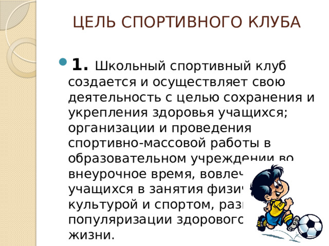 ЦЕЛь СПОРТИВНОГО КЛУБА   1. Школьный спортивный клуб создается и осуществляет свою деятельность с целью сохранения и укрепления здоровья учащихся; организации и проведения спортивно-массовой работы в образовательном учреждении во внеурочное время, вовлечения учащихся в занятия физической культурой и спортом, развития и популяризации здорового образа жизни. 1. Школьный спортивный клуб создается и осуществляет свою деятельность с целью сохранения и укрепления здоровья учащихся; организации и проведения спортивно-массовой работы в образовательном учреждении во внеурочное время, вовлечения учащихся в занятия физической культурой и спортом, развития и популяризации здорового образа жизни. 