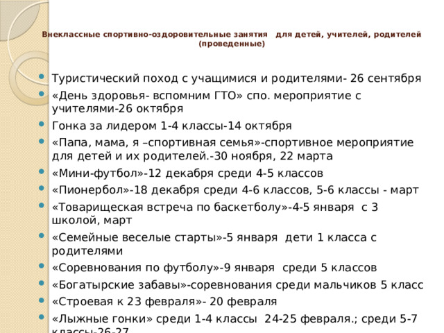  Внеклассные спортивно-оздоровительные занятия   для детей, учителей, родителей (проведенные)   Туристический поход с учащимися и родителями- 26 сентября «День здоровья- вспомним ГТО» спо. мероприятие с учителями-26 октября Гонка за лидером 1-4 классы-14 октября «Папа, мама, я –спортивная семья»-спортивное мероприятие для детей и их родителей.-30 ноября, 22 марта «Мини-футбол»-12 декабря среди 4-5 классов «Пионербол»-18 декабря среди 4-6 классов, 5-6 классы - март «Товарищеская встреча по баскетболу»-4-5 января с 3 школой, март «Семейные веселые старты»-5 января дети 1 класса с родителями «Соревнования по футболу»-9 января среди 5 классов «Богатырские забавы»-соревнования среди мальчиков 5 класс «Строевая к 23 февраля»- 20 февраля «Лыжные гонки» среди 1-4 классы 24-25 февраля.; среди 5-7 классы-26-27 «А ну-ка, девушки»-соревнования между мамами и девочками. «Волейбол» педагоги с учащимися 5-6 классов 24 марта. 