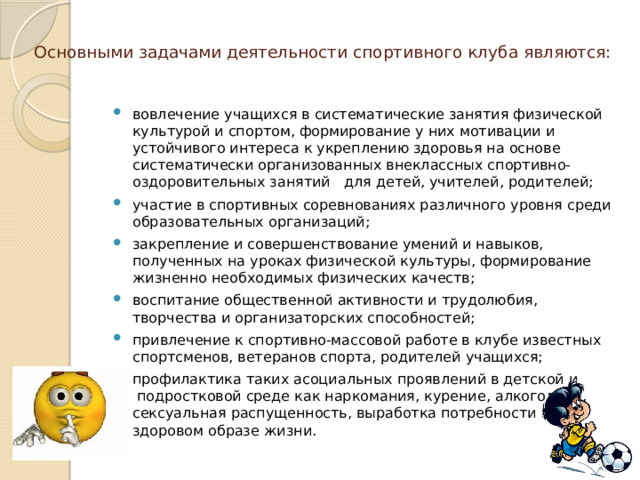  Основными задачами деятельности спортивного клуба являются:   вовлечение учащихся в систематические занятия физической культурой и спортом, формирование у них мотивации и устойчивого интереса к укреплению здоровья на основе систематически организованных внеклассных спортивно-оздоровительных занятий   для детей, учителей, родителей; участие в спортивных соревнованиях различного уровня среди образовательных организаций; закрепление и совершенствование умений и навыков, полученных на уроках физической культуры, формирование жизненно необходимых физических качеств; воспитание общественной активности и трудолюбия, творчества и организаторских способностей; привлечение к спортивно-массовой работе в клубе известных спортсменов, ветеранов спорта, родителей учащихся; профилактика таких асоциальных проявлений в детской и  подростковой среде как наркомания, курение, алкоголизм, сексуальная распущенность, выработка потребности в здоровом образе жизни. 