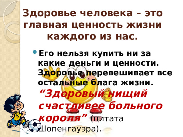 Здоровье человека – это главная ценность жизни каждого из нас. Его нельзя купить ни за какие деньги и ценности. Здоровье перевешивает все остальные блага жизни. “Здоровый нищий счастливее больного короля” (цитата Шопенгауэра). 