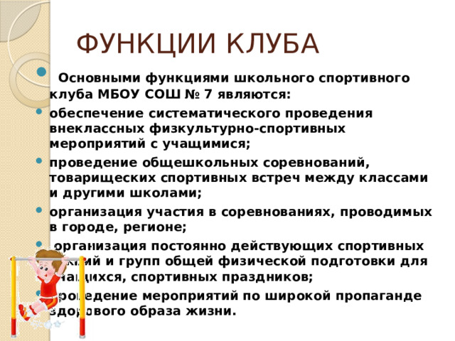 ФУНКЦИИ КЛУБА   Основными функциями школьного спортивного клуба МБОУ СОШ № 7 являются: обеспечение систематического проведения внеклассных физкультурно-спортивных мероприятий с учащимися; проведение общешкольных соревнований, товарищеских спортивных встреч между классами и другими школами; организация участия в соревнованиях, проводимых в городе, регионе;  организация постоянно действующих спортивных секций и групп общей физической подготовки для учащихся, спортивных праздников; проведение мероприятий по широкой пропаганде здорового образа жизни. 