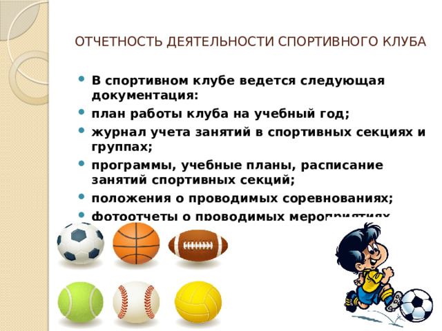  ОТЧЕТНОСТЬ ДЕЯТЕЛЬНОСТИ СПОРТИВНОГО КЛУБА   В спортивном клубе ведется следующая документация: план работы клуба на учебный год; журнал учета занятий в спортивных секциях и группах; программы, учебные планы, расписание занятий спортивных секций; положения о проводимых соревнованиях; фотоотчеты о проводимых мероприятиях. 