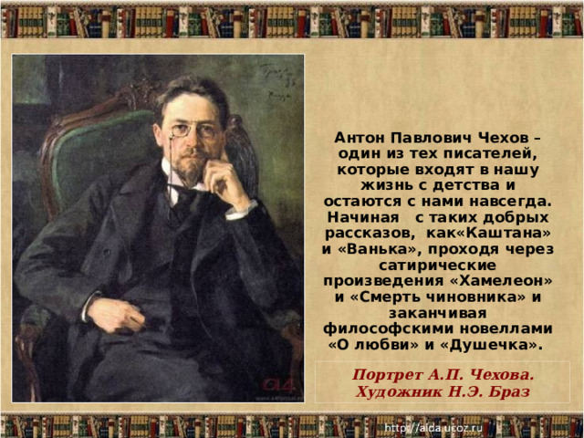 Антон Павлович Чехов – один из тех писателей, которые входят в нашу жизнь с детства и остаются с нами навсегда. Начиная с таких добрых рассказов, как«Каштана» и «Ванька», проходя через сатирические произведения «Хамелеон» и «Смерть чиновника» и заканчивая философскими новеллами «О любви» и «Душечка».  Портрет А.П. Чехова. Художник Н.Э. Браз  