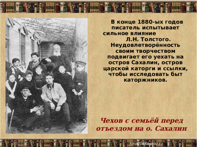  В конце 1880-ых годов писатель испытывает сильное влияние Л.Н. Толстого. Неудовлетворённость своим творчеством подвигает его уехать на остров Сахалин, остров царской каторги и ссылки, чтобы исследовать быт каторжников. Чехов с семьёй перед отъездом на о. Сахалин 08/23/21 