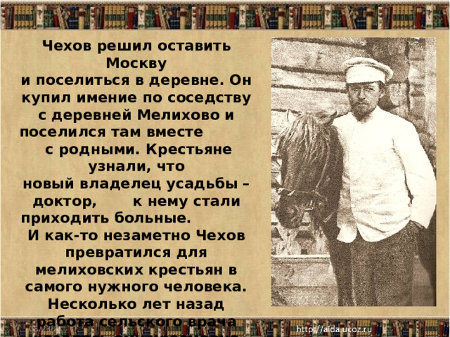 Чехов решил оставить Москву и поселиться в деревне. Он купил имение по соседству с деревней Мелихово и поселился там вместе с родными. Крестьяне узнали, что новый владелец усадьбы – доктор, к нему стали приходить больные. И как-то незаметно Чехов превратился для мелиховских крестьян в самого нужного человека. Несколько лет назад работа сельского врача казалась ему чрезмерно тягостной. Теперь он радовался, что, кроме литературы, у него вновь появилась другая профессия… 08/23/21 