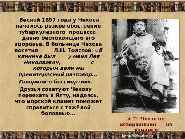  Весной 1897 года у Чехова началось резкое обострение туберкулезного процесса, давно беспокоящего его здоровье. В больнице Чехова посетил Л.Н. Толстой: « В клинике был у меня Лев Николаевич, с которым вели мы преинтересный разговор… Говорили о бессмертии ». Друзья советуют Чехову переехать в Ялту, надеясь, что морской климат поможет справиться с тяжёлой болезнью...  А.П. Чехов по возвращении из клиники 08/23/21 