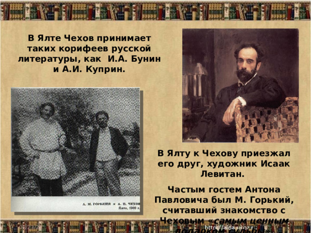 В Ялте Чехов принимает таких корифеев русской литературы, как И.А. Бунин и А.И. Куприн. В Ялту к Чехову приезжал его друг, художник Исаак Левитан. Частым гостем Антона Павловича был М. Горький, считавший знакомство с Чеховым « самым ценным подарком судьбы ». 08/23/21 