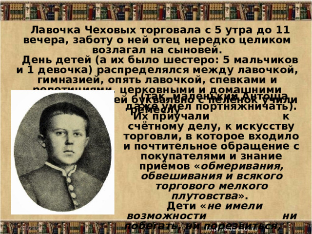 Лавочка Чеховых торговала с 5 утра до 11 вечера, заботу о ней отец нередко целиком возлагал на сыновей. День детей (а их было шестеро: 5 мальчиков и 1 девочка) распределялся между лавочкой, гимназией, опять лавочкой, спевками и репетициями, церковными и домашними молениями. Детей буквально с пелёнок учили ремеслу (так, маленький Антоша даже умел портняжничать). Их приучали  к счётному делу, к искусству торговли, в которое входило и почтительное обращение с покупателями и знание приёмов « обмеривания, обвешивания и всякого торгового мелкого плутовства ».  Дети « не имели возможности ни побегать, ни порезвиться, ни пошалить… » 08/23/21 