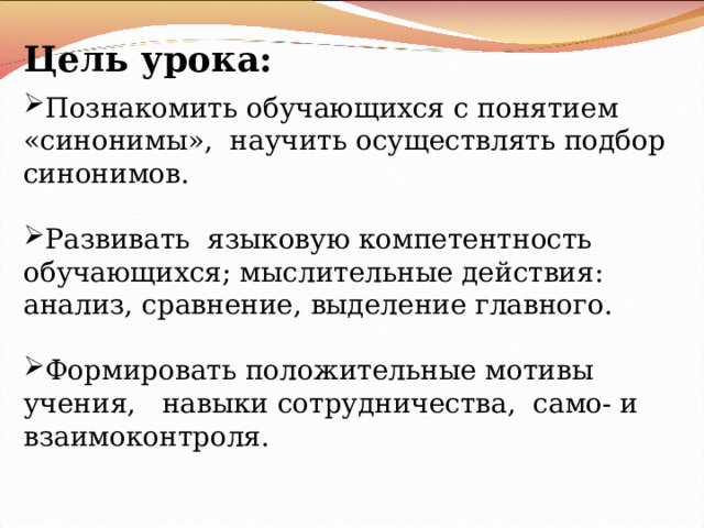 Цель урока: Познакомить обучающихся с понятием «синонимы», научить осуществлять подбор синонимов. Развивать языковую компетентность обучающихся; мыслительные действия: анализ, сравнение, выделение главного. Формировать положительные мотивы учения, навыки сотрудничества, само- и взаимоконтроля. 